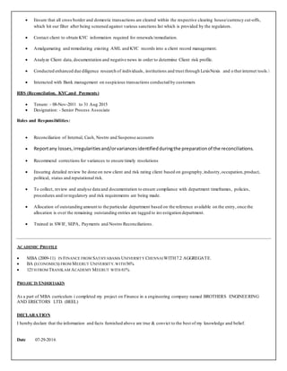  Ensure that all cross border and domestic transactions are cleared within the respective clearing house/currency cut-offs,
which hit our filter after being screened against various sanctions list which is provided by the regulators.
 Contact client to obtain KYC information required for renewals/remediation.
 Amalgamating and remediating existing AML and KYC records into a client record management.
 Analyze Client data, documentation and negative news in order to determine Client risk profile.
 Conducted enhanced due diligence research of individuals, institutions and trust through LexisNexis and o therinternet tools.
 Interacted with Bank management on suspicious transactions conducted by customers
RBS (Reconcilation, KYC,and Payments)
 Tenure: - 08-Nov-2011 to 31 Aug 2015
 Designation: - Senior Process Associate
Roles and Responsibilities:
 Reconciliation of Internal, Cash, Nostro and Suspense accounts
 Reportany losses,irregularitiesand/orvariancesidentifiedduringthe preparationof the reconciliations.
 Recommend corrections for variances to ensure timely resolutions
 Ensuring detailed review be done on new client and risk rating client based on geography,industry,occupation,product,
political, status and reputational risk.
 To collect, review and analyse data and documentation to ensure compliance with department timeframes, policies,
procedures and/orregulatory and risk requirements are being made.
 Allocation of outstanding amount to the particular department based on the reference available on the entry, once the
allocation is over the remaining outstanding entries are tagged to investigation department.
 Trained in SWIF, SEPA, Payments and Nostro Reconciliations.
ACADEMIC PROFILE
 MBA (2009-11) IN FINANCE FROM SATHYABAMA UNIVERSITY CHENNAIWITH7.2 AGGREGATE.
 BA (ECONOMICS) FROM MEERUT UNIVERSITY.WITH56%
 12TH FROM TRANSLAM ACADEMY MEERUT WITH 61%
PROJECTS UNDERTAKEN
As a part of MBA curriculum i completed my project on Finance in a engineering company named BROTHERS ENGINEERING
AND ERECTORS LTD. (BEEL)
DECLARATION
I hereby declare that the information and facts furnished above are true & convict to the best of my knowledge and belief.
Date 07-29-2016
 