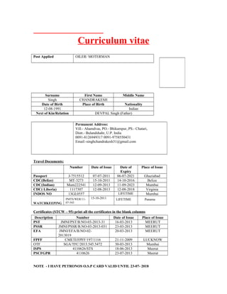 Curriculum vitae
Post Applied OILER/ MOTERMAN
Surname First Name Middle Name
Singh CHANDRAKESH
Date of Birth Place of Birth Nationality
12-08-1991 Indian
Next of Kin/Relation DEVPAL Singh (Father)
Permanent Address:
Vill.- Ahamdvas, PO.- Bhikampur, PS.- Chatari,
Distt.- Bulandshahr, U.P. India
0091-8126949317 0091-9758550431
Email:-singhchandrakesh31@gmail.com
Travel Documents:
Number Date of Issue Date of
Expiry
Place of Issue
Passport J-7515512 07-07-2011 06-07-2021 Ghaziabad
CDC(Belize) MT-3273 15-10-2011 14-10-2016 Belize
CDC(Indian) Mum222541 12-09-2013 11-09-2023 Mumbai
CDC( Liberia) 1117307 12-08-2013 12-08-2018 Virginia
INDOS NO 13GL0557 LIFETIME Mumbai
WATCHKEEPING
PMTS/WER/11-
07-543
15-10-2011 LIFETIME Panama
Certificates (STCW – 95) print all the certificates in the blank columns
Description Number Date of Issue Place of Issue
PST JMNI/PST/B.NO-03-2013-31 16-03-2013 MEERUT
PSSR JMNI/PSSR/B.NO-03-2013-031 23-03-2013 MEERUT
EFA JMNI/EFA/B.NO-02-
2013019
20-03-2013 MEERUT
FPFF CMETI/FPFF/197/1116 21-11-2009 LUCKNOW
OTF SGA/TFC/2013.545.5472 30-03-2013 Mumbai
ISPS 4110626/STS 18-06-2013 Meerut
PSCFGPR 4110626 23-07-2013 Meerut
NOTE - I HAVE PETRONOS O.S.P CARD VALID UNTIL 23-07- 2018
 