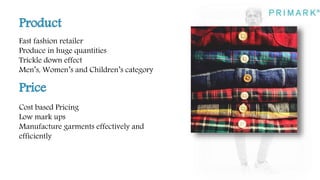 Fast fashion retailer
Produce in huge quantities
Trickle down effect
Men’s, Women’s and Children’s category
Cost based Pricing
Low mark ups
Manufacture garments effectively and
efficiently
 