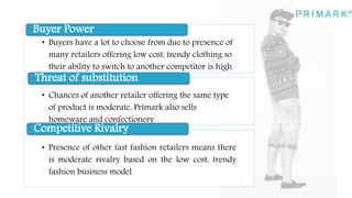 • Buyers have a lot to choose from due to presence of
many retailers offering low cost, trendy clothing so
their ability to switch to another competitor is high
Buyer Power
• Chances of another retailer offering the same type
of product is moderate, Primark also sells
homeware and confectionery
Threat of substitution
• Presence of other fast fashion retailers means there
is moderate rivalry based on the low cost, trendy
fashion business model
Competitive Rivalry
 