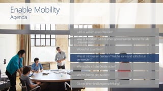 Gibt es wirklich einen Wandel?
Wie mache ich die Geräte sicher?
Worauf ist zu achten?
Was ist mit meinen Geräten? Welche kann und soll ich nun
verwenden?
Was ist Mobilität? Gibt es einen gemeinsamen Nenner für alle
Unternehmen?
Wie ist das mit den Kosten?
Gibt es eine Handlungsempfehlung?
Enable Mobility
Agenda
 