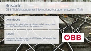 Anforderung
Ausstattung der Lokomotiven mit robusten, einfach managebaren,
mobilen Devices für ein Fahrerinformationssystem
Lösung
Ausstattung der Lokomotiven mit 4.500 Geräten auf Windows Basis,
Applikation entwickelt mit .NET
Beispiele
ÖBB, Triebfahrzeugführer Informations-Managementsystem (TIM)
 