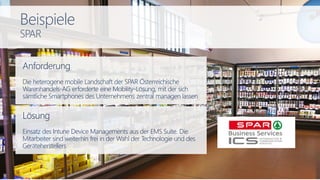 Anforderung
Die heterogene mobile Landschaft der SPAR Österreichische
Warenhandels-AG erforderte eine Mobility-Lösung, mit der sich
sämtliche Smartphones des Unternehmens zentral managen lassen
Lösung
Einsatz des Intune Device Managements aus der EMS Suite. Die
Mitarbeiter sind weiterhin frei in der Wahl der Technologie und des
Geräteherstellers
Beispiele
SPAR
 