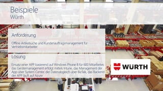 Anforderung
Offline Artikelsuche und Kundenauftragsmanagement für
Vertriebsmitarbeiter
Lösung
Einsatz einer APP basierend auf Windows Phone 8 für 600 Mitarbeiter,
das Gerätemanagement erfolgt mittels Intune, das Management der
App über System Center, der Datenabgleich über BizTalk, das Backend
der APP läuft auf Azure
Beispiele
Würth
 