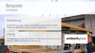 Anforderung
Vereinheitlichung der mobilen Infrastruktur in 60 Ländern für 2000
Mitarbeiter (BlackBerry, iPad, Windows Notebooks)
Lösung
Durchgängiger Einsatz des Windows Phone Nokia Lumia 635 und von
Windows Tablets basierend auf Windows 8.1
Beispiele
Umdasch
 