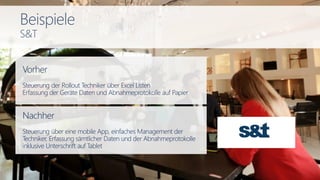 Vorher
Steuerung der Rollout Techniker über Excel Listen
Erfassung der Geräte Daten und Abnahmeprotokolle auf Papier
Nachher
Steuerung über eine mobile App, einfaches Management der
Techniker, Erfassung sämtlicher Daten und der Abnahmeprotokolle
inklusive Unterschrift auf Tablet
Beispiele
S&T
 