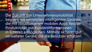 Die Zukunft der Unternehmensmobilität
beginnt mit vernetzten intelligenten Geräten,
die mit cloudbasierten mobilen Apps flexible
Produktivität mit Kundeninformationen
in Echtzeit ermöglichen. Mithilfe sicherer, gut
verwalteter Geräte, die die Benutzer schätzen.
Die Zukunft der Unternehmensmobilität
beginnt mit vernetzten intelligenten Geräten,
die mit cloudbasierten mobilen Apps flexible
Produktivität mit Kundeninformationen
in Echtzeit ermöglichen. Mithilfe sicherer, gut
verwalteter Geräte, die die Benutzer schätzen.
 