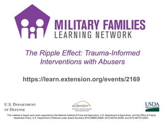 The Ripple Effect: Trauma-Informed
Interventions with Abusers
https://learn.extension.org/events/2169
This material is based upon work supported by the National Institute of Food and Agriculture, U.S. Department of Agriculture, and the Office of Family
Readiness Policy, U.S. Department of Defense under Award Numbers 2010-48869-20685, 2012-48755-20306, and 2014-48770-22587.
1
 