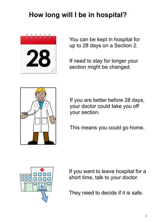  6 
You can be kept in hospital for
up to 28 days on a Section 2.
If need to stay for longer your
section might be changed.
If you are better before 28 days,
your doctor could take you off
your section.
This means you could go home.
If you want to leave hospital for a
short time, talk to your doctor.
They need to decide if it is safe.
How long will I be in hospital?
 