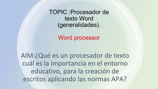 TOPIC :Procesador de
texto Word
(generalidades).
Word processor
AIM:¿Qué es un procesador de texto
cuál es la importancia en el entorno
educativo, para la creación de
escritos aplicando las normas APA?
 