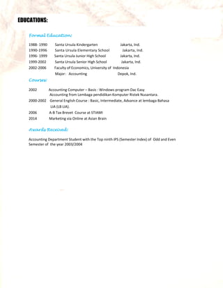 EDUCATIONS:
Formal Education:
1988- 1990 Santa Ursula Kindergarten Jakarta, Ind.
1990-1996 Santa Ursula Elementary School Jakarta, Ind.
1996- 1999 Santa Ursula Junior High School Jakarta, Ind.
1999-2002 Santa Ursula Senior High School Jakarta, Ind.
2002-2006 Faculty of Economics, University of Indonesia
Major: Accounting Depok, Ind.
Courses:
2002 Accounting Computer – Basis : Windows program Dac Easy
Accounting from Lembaga pendidikan Komputer Ristek Nusantara.
2000-2002 General English Course : Basic, Intermediate, Advance at lembaga Bahasa
LIA (LB LIA).
2006 A-B Tax Brevet Course at STIAMI
2014 Marketing via Online at Asian Brain
Awards Received:
Accounting Department Student with the Top ninth IPS (Semester Index) of Odd and Even
Semester of the year 2003/2004
 