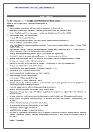 https://www.alcoa.com/saudi_arabia/en/home.asp

WORK EXPERIENCE
Feb’14 – Till Date MAADEN ALUMINIUM COMPANY SAUDI ARABIA.
Joined as a Plant (Maintenance and reliability Engineering)
Key Role:
 Handling Major breakdowns; solving repetitive breakdown for Smelter Area.
 Developing scope of work for various contracts; plant modification and new installation.
 Design the plant asset hierarchy, support maintaining the plant asset hierarchy in CMMS
 Build/manage asset criticality database.
 Develop KPI’s to manage reliability.
 Support in preparing and analyzes reports on system, asset and components metrics.
 Maintain technical specifications library.
 Build Initial Equipment Maintenance Plans based on: Vendor recommendations,Plant/industry history, FMEA,
SMFEA, FMECA, etc.
 Build/manage PdM/NDT program, alarm management, ensure plan/schedule the work in a timely manner to
reduce equipment failures on the basis of recommendations.
 Develop maintenance strategy sheets, ensure failure modes are appropriate.
 Cost benefit analysis to ensure optimum frequency of the maintenance activities.
 Develop maintenance SWI, ensure the technical accuracy with specific tolerances and specifications.
 Develop and manage machine lubrication program.
 Use PM Optimization to improve PM effectiveness. Track number of PM’s and time gain/loss.
 Develop and maintain area asset health matrix.
 Responsible for accuracy of spares e.g. right size, capacity, fit, etc.
 Update BOM after equipment modifications.
 Monitor spares levels based on usage and failure analysis.
 Standardize parts across like machines.
 Communicate BOM changes to Planning.
 Work with stores to delete unnecessary spares.
 Provides day to day technical assistance to maintenance supervisors, planners and crafts personnel on
machinery configuration and performance
 Technical support, specs, advanced troubleshooting to execution.
 Develop new and innovative methods for timely repair of assets.
 Prepares specific job plans steps with detailed procedures for completion of repair in the most effective and
efficient manner.
 Develop equipment modifications based on failure data, crafts feedback and OEM design modifications.
 Makes specific equipment recommendations to improve machinery performance, maintainability and
reliability.
 Perform statistical analysis on machinery failure data.
 Development of equipment failure codes for the CMMS.
 Provide data-based trigger points for RCFA,
 Lead RCFA effort as a part of proactive strategy,
 Procuring of capex items & engineering spares for various Aluminum Plant SBU’s & service in a cost effective
manner; considering inventory positions & operations requirement in accordance with company policies &
procedures
Project Execution:
 