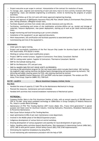  Project execution as per scope in contract. Interpretation of the contract for resolution of issues.
 To manage, plan, organize and monitoring of each and every macro & micro activity involved with Project
Engineering ( basic and detailed engineering co-ordination, review & monitoring the progress of project
activities)
 Review and follow up of the civil work with latest approved engineering drawings.
 Review and approval of QAP(Quality Assurance Plan),HSE Plan (Health Safety & Environment Plan),Erection
plan, Billing schedules, GRN(good receipt note).
 Facilitate dispatch activities from vendor side; provide clearances and way bills etc.
 Facilitating ,coordinating and review of site mobilization activities.(Office set up, receipt and storage of
materials, resource deployment, man power deployment, starting up of work as per latest technical guide
lines).
 Budget monitoring and fund forecasting as per current schedule.
 Installation of the equipment’s as per approved documents.
 Work measurement, bill certification and facilitate payments to associated parties.
 Commissioning and trial of the equipment’s.
Attainments:
 Under gone Six sigma training.
 Project and successfully installation of the Port Vacuum Ship Loader for Alumina Export at RAS AL KHAIR
Port Saudi Arabia. RTA ALESA is vendor.
 Working on various minor plant modification project.
 Project: EMP for remelt furnaces. Supplier & Contractors: fives Solios; Consultant: Bechtel
 EMP for cooling water system. Supplier & Contractors: Thermserve Consultant: Bechtel
 EMP for the Cathode Sealing Area.
 EMP for the Reduction; GTC and port area.
 PMO for MAADEN SMELTER CAST HOUSE ASSETS (IN PROGRESS)
Carrying on PM optimization program for the cast house assets which includes Slab & billet VDC facilities
(by wagstaff),Ingot casting machines (by Befesa Spain),Homogenizing and sawing system by hertwich, TAC
skimming and laddle cleaning system by STAS, ube cleaning machines by techmo.
 PMO for the MAADEN Smelter Reduction; GTC and PORT area has been completed. The vendors are RTA
Alesa; Fives Group; Coperion GMBH; ECL; PAN Gulf.
Oct’05 – Jan2014 Bharat Aluminium Company Limited, Korba
Key Role:
 Handled the areas of capacity 2.5 lakh TPA as the Maintenance Mechanical In charge.
 Planned the resources, maintenance and work schedule.
 Handled shift activities that involved breakdown maintenance of Mechanical system.
POTROOM:--
 Company Profile: Balco is the First Aluminium Smelter of India, with an annual capacity of 350,000 tones &
CPP of 710 MW. Using latest prebaked technology at 320KA.Balco is Group Company of Vedanta Resources
Plc, listed in London Metal Exchange.
 Maintenance of PTM “Pot Tending Machine (EOT Crane) (Make: ECL, France third generation)” A special
purpose over-head crane for Aluminum industry. Involving Hydraulics, Pneumatics, Breakdown Maintenance
& Preventive Maintenance.
 Root Cause Failure Analysis of Pot Tending Machine.
 Asset optimization & KRA of pot room maintenance crane department.
 Involved in the Middle phase of the BALCO Expansion project.
 Indigenous development of various Items at central workshop.
 Drawing development of various equipment and assembly for local development of spare parts.
 Safety: Handling safety activities Hazard Identification, Risk Assessment & determining Control (HIRA DeC),
LOTO, SMP & work permit system, British Safety Council (BSC) FIVE STAR implementation.
 Eliminating the repetitive breakdowns by doing RCFA.
 5s and maintaining safe maintenance procedure with the help of SOP.
 