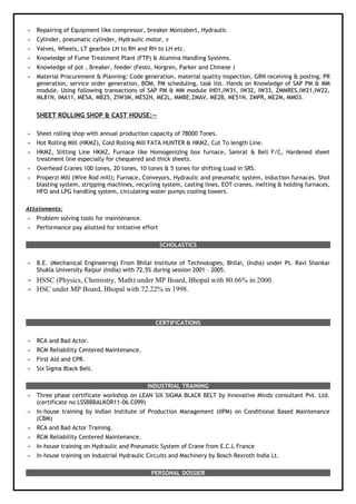  Repairing of Equipment like compressor, breaker Montabert, Hydraulic
 Cylinder, pneumatic cylinder, Hydraulic motor, v
 Valves, Wheels, LT gearbox LH to RH and RH to LH etc.
 Knowledge of Fume Treatment Plant (FTP) & Alumina Handling Systems.
 Knowledge of pot , Breaker, feeder (Festo, Norgren, Parker and Chinese )
 Material Procurement & Planning: Code generation, material quality inspection, GRN receiving & posting, PR
generation, service order generation, BOM, PM scheduling, task list. Hands on Knowledge of SAP PM & MM
module. Using following transactions of SAP PM & MM module IH01,IW31, IW32, IW33, ZMMRES,IW21,IW22,
ML81N, IMA11, ME5A, MB25, ZIW3M, ME52N, ME2L, MMBE,ZMAV, ME2B, ME51N, ZMPR, ME2M, MM03.
SHEET ROLLING SHOP & CAST HOUSE:--
 Sheet rolling shop with annual production capacity of 78000 Tones.
 Hot Rolling Mill (HKMZ), Cold Rolling Mill FATA HUNTER & HKMZ, Cut To length Line.
 HKMZ, Slitting Line HKMZ, Furnace like Homogenizing box furnace, Samrat & Bell F/C, Hardened sheet
treatment line especially for chequered and thick sheets.
 Overhead Cranes 100 tones, 20 tones, 10 tones & 5 tones for shifting Load in SRS.
 Properzi Mill (Wire Rod mill); Furnace, Conveyors, Hydraulic and pneumatic system, induction furnaces. Shot
blasting system, stripping machines, recycling system, casting lines, EOT cranes, melting & holding furnaces,
HFO and LPG handling system, circulating water pumps cooling towers.
Attainments:
 Problem solving tools for maintenance.
 Performance pay allotted for initiative effort
SCHOLASTICS
 B.E. (Mechanical Engineering) From Bhilai Institute of Technologies, Bhilai, (India) under Pt. Ravi Shankar
Shukla University Raipur (India) with 72.5% during session 2001 – 2005.
 HSSC (Physics, Chemistry, Math) under MP Board, Bhopal with 80.66% in 2000.
 HSC under MP Board, Bhopal with 72.22% in 1998.
CERTIFICATIONS
 RCA and Bad Actor.
 RCM Reliability Centered Maintenance.
 First Aid and CPR.
 Six Sigma Black Belt.
INDUSTRIAL TRAINING
 Three phase certificate workshop on LEAN SIX SIGMA BLACK BELT by Innovative Mindz consultant Pvt. Ltd.
(certificate no LSSBBBALKOR11-06.C099)
 In-house training by Indian Institute of Production Management (IIPM) on Conditional Based Maintenance
(CBM)
 RCA and Bad Actor Training.
 RCM Reliability Centered Maintenance.
 In-house training on Hydraulic and Pneumatic System of Crane from E.C.L France
 In-house training on Industrial Hydraulic Circuits and Machinery by Bosch Rexroth India Lt.
PERSONAL DOSSIER
 