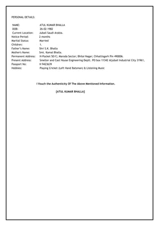 PERSONAL DETAILS:
NAME: ATUL KUMAR BHALLA
DOB: 26-02-1982
Current Location: Jubail Saudi Arabia.
Notice Period: 2 months
Marital Status: Married
Children: 1.
Father’s Name: Shri S.K. Bhalla
Mother's Name: Smt. Kamal Bhalla.
Permanent Address: H-Pocket 50/C; Maroda Sector; Bhilai Nagar; Chhattisgarh Pin 490006.
Present Address: Smelter and Cast House Engineering Deptt. PO box 11342 Aljubail Industrial City 31961,
Passport No: H 9423639
Hobbies: Playing Cricket (Left Hand Batsman) & Listening Music
I Vouch the Authenticity Of The Above Mentioned Information.
[ATUL KUMAR BHALLA]
 