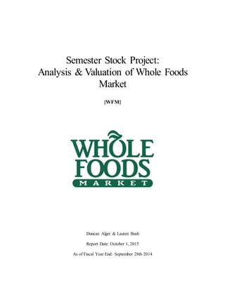 Semester Stock Project:
Analysis & Valuation of Whole Foods
Market
{WFM}
Duncan Alger & Lauren Bush
Report Date: October 1, 2015
As of Fiscal Year End: September 28th 2014
 