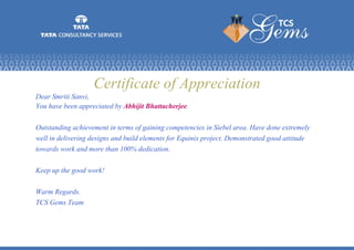 Certificate of Appreciation
Dear Smriti Sanvi,
You have been appreciated by Abhijit Bhattacherjee.
Outstanding achievement in terms of gaining competencies in Siebel area. Have done extremely
well in delivering designs and build elements for Equinix project. Demonstrated good attitude
towards work and more than 100% dedication.
Keep up the good work!
Warm Regards.
TCS Gems Team
 