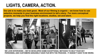WE LOVE INTERVIEWS -- WE’VE DEVELOPED SOME EXCEPTIONAL METHODS TO HELP YOUR KEY
PERSONNEL AND CUSTOMERS GENUINELY HAVE FUN WITH THE PROCESS. IT DOESN’T HAVE TO BE WEIRD.
LIGHTS, CAMERA, ACTION.
Our job is to make you look good. Most of our filming is organic – we know how to use
selective moments in your business environment to tell a story. For more conceptual
projects, we help you find the right locations, studios, set and talent.
 
