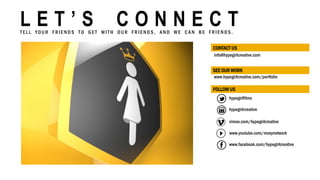 info@hypegirlcreative.com
CONTACT US
hypegirlfilms
www.facebook.com/hypegirlcreative
www.youtube.com/moxynetwork
hypegirlcreative
www.hypegirlcreative.com/portfolio
L E T ’ S C O N N E C TT E L L YO U R F R I E N D S T O G E T W I T H O U R F R I E N D S , A N D W E C A N B E F R I E N D S .
vimeo.com/hypegirlcreative
SEE OUR WORK
FOLLOW US
 