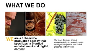 Our team develops original
concepts designed around proven
strategies to optimize your brand
presence and outreach.
WE are a full-service
production agency that
specilizes in branded
entertainment and digital
content.
WHAT WE DO
 