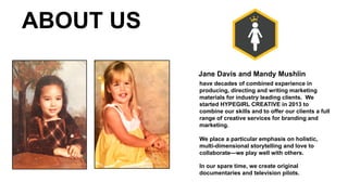 have decades of combined experience in
producing, directing and writing marketing
materials for industry leading clients. We
started HYPEGIRL CREATIVE in 2013 to
combine our skills and to offer our clients a full
range of creative services for branding and
marketing.
We place a particular emphasis on holistic,
multi-dimensional storytelling and love to
collaborate—we play well with others.
In our spare time, we create original
documentaries and television pilots.
Jane Davis and Mandy Mushlin
ABOUT US
 