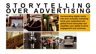 Incorporating digital media
into your everyday marketing
turns your customers into
global brand advocates and
amplifies your ability to drive
engagement and revenues.
01 02 03
04 05 06 07
S T O R Y T E L L I N G
O V E R A D V E R T I S I N G
 