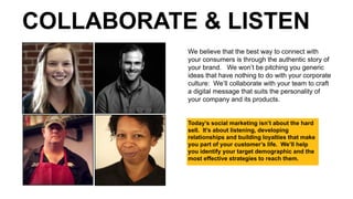 Today’s social marketing isn’t about the hard
sell. It’s about listening, developing
relationships and building loyalties that make
you part of your customer’s life. We’ll help
you identify your target demographic and the
most effective strategies to reach them.
We believe that the best way to connect with
your consumers is through the authentic story of
your brand. We won’t be pitching you generic
ideas that have nothing to do with your corporate
culture: We’ll collaborate with your team to craft
a digital message that suits the personality of
your company and its products.
COLLABORATE & LISTEN
 