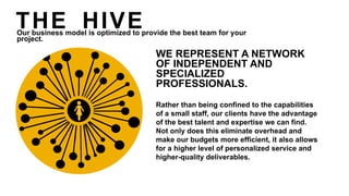 WE REPRESENT A NETWORK
OF INDEPENDENT AND
SPECIALIZED
PROFESSIONALS.
Rather than being confined to the capabilities
of a small staff, our clients have the advantage
of the best talent and expertise we can find.
Not only does this eliminate overhead and
make our budgets more efficient, it also allows
for a higher level of personalized service and
higher-quality deliverables.
THE HIVEOur business model is optimized to provide the best team for your
project.
 