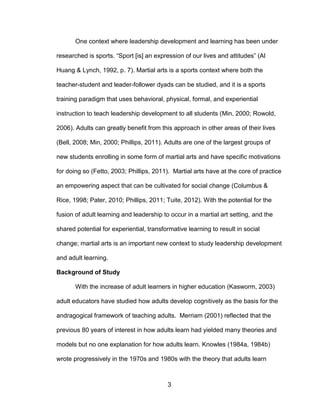 3
One context where leadership development and learning has been under
researched is sports. “Sport [is] an expression of our lives and attitudes” (Al
Huang & Lynch, 1992, p. 7). Martial arts is a sports context where both the
teacher-student and leader-follower dyads can be studied, and it is a sports
training paradigm that uses behavioral, physical, formal, and experiential
instruction to teach leadership development to all students (Min, 2000; Rowold,
2006). Adults can greatly benefit from this approach in other areas of their lives
(Bell, 2008; Min, 2000; Phillips, 2011). Adults are one of the largest groups of
new students enrolling in some form of martial arts and have specific motivations
for doing so (Fetto, 2003; Phillips, 2011). Martial arts have at the core of practice
an empowering aspect that can be cultivated for social change (Columbus &
Rice, 1998; Pater, 2010; Phillips, 2011; Tuite, 2012). With the potential for the
fusion of adult learning and leadership to occur in a martial art setting, and the
shared potential for experiential, transformative learning to result in social
change; martial arts is an important new context to study leadership development
and adult learning.
Background of Study
With the increase of adult learners in higher education (Kasworm, 2003)
adult educators have studied how adults develop cognitively as the basis for the
andragogical framework of teaching adults. Merriam (2001) reflected that the
previous 80 years of interest in how adults learn had yielded many theories and
models but no one explanation for how adults learn. Knowles (1984a, 1984b)
wrote progressively in the 1970s and 1980s with the theory that adults learn
 