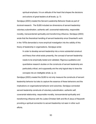 93
spiritual emphasis. It is an attitude of the heart that shapes the decisions
and actions of great leaders at all levels. (p. 7)
Sendjaya (2003) created the Servant Leadership Behavior Scale as part of
doctoral research. The SLBS included six dimensions of servant leadership:
voluntary subordination, authentic self, covenantal relationship, responsible
morality, transcendental spirituality and transforming influence. Sendjaya (2003)
wrote that the theoretical handling of servant leadership since Greenleaf’s work
in the 1970s demanded a more empirical investigation into the validity of this
theory of leadership in organizations. Sendjaya wrote:
In order to develop servant leadership into a more substantial construct
and theory than what exists presently, the concept of servant leadership
needs to be empirically tested and validated. Rigorous qualitative and
quantitative research studies on the constructs of servant leadership are
particularly critical, and supposedly are the only logical step to draw the
concepts into an intelligible whole. (p. 2)
Sendjaya (2003) created the SLBS to not only measure the constructs of servant
leadership behavior but also to capture the essence of these behaviors and the
implications on organizational behavior and outcomes. Sendjaya connected
servant leadership constructs of voluntary subordination, authentic self,
covenantal relationship, responsible morality, transcendental spirituality and
transforming influence with the Judeo-Christian faith and life of Jesus of Nazareth
providing a spiritual connection to servant leadership not seen in other such
efforts.
 