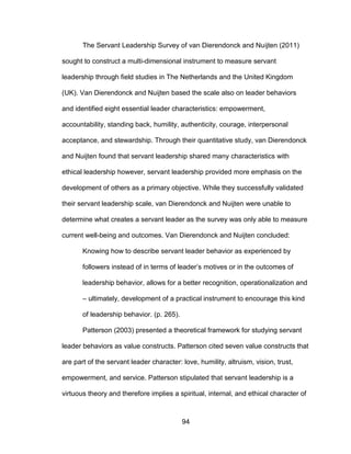 94
The Servant Leadership Survey of van Dierendonck and Nuijten (2011)
sought to construct a multi-dimensional instrument to measure servant
leadership through field studies in The Netherlands and the United Kingdom
(UK). Van Dierendonck and Nuijten based the scale also on leader behaviors
and identified eight essential leader characteristics: empowerment,
accountability, standing back, humility, authenticity, courage, interpersonal
acceptance, and stewardship. Through their quantitative study, van Dierendonck
and Nuijten found that servant leadership shared many characteristics with
ethical leadership however, servant leadership provided more emphasis on the
development of others as a primary objective. While they successfully validated
their servant leadership scale, van Dierendonck and Nuijten were unable to
determine what creates a servant leader as the survey was only able to measure
current well-being and outcomes. Van Dierendonck and Nuijten concluded:
Knowing how to describe servant leader behavior as experienced by
followers instead of in terms of leader’s motives or in the outcomes of
leadership behavior, allows for a better recognition, operationalization and
– ultimately, development of a practical instrument to encourage this kind
of leadership behavior. (p. 265).
Patterson (2003) presented a theoretical framework for studying servant
leader behaviors as value constructs. Patterson cited seven value constructs that
are part of the servant leader character: love, humility, altruism, vision, trust,
empowerment, and service. Patterson stipulated that servant leadership is a
virtuous theory and therefore implies a spiritual, internal, and ethical character of
 