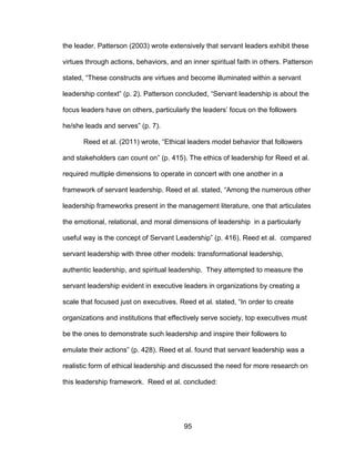 95
the leader. Patterson (2003) wrote extensively that servant leaders exhibit these
virtues through actions, behaviors, and an inner spiritual faith in others. Patterson
stated, “These constructs are virtues and become illuminated within a servant
leadership context” (p. 2). Patterson concluded, “Servant leadership is about the
focus leaders have on others, particularly the leaders’ focus on the followers
he/she leads and serves” (p. 7).
Reed et al. (2011) wrote, “Ethical leaders model behavior that followers
and stakeholders can count on” (p. 415). The ethics of leadership for Reed et al.
required multiple dimensions to operate in concert with one another in a
framework of servant leadership. Reed et al. stated, “Among the numerous other
leadership frameworks present in the management literature, one that articulates
the emotional, relational, and moral dimensions of leadership in a particularly
useful way is the concept of Servant Leadership” (p. 416). Reed et al. compared
servant leadership with three other models: transformational leadership,
authentic leadership, and spiritual leadership. They attempted to measure the
servant leadership evident in executive leaders in organizations by creating a
scale that focused just on executives. Reed et al. stated, “In order to create
organizations and institutions that effectively serve society, top executives must
be the ones to demonstrate such leadership and inspire their followers to
emulate their actions” (p. 428). Reed et al. found that servant leadership was a
realistic form of ethical leadership and discussed the need for more research on
this leadership framework. Reed et al. concluded:
 