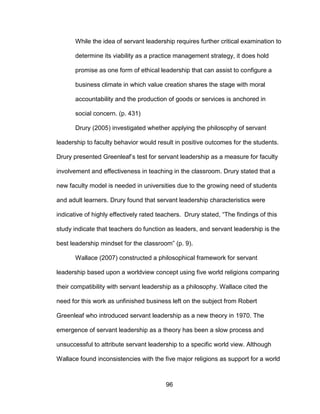 96
While the idea of servant leadership requires further critical examination to
determine its viability as a practice management strategy, it does hold
promise as one form of ethical leadership that can assist to configure a
business climate in which value creation shares the stage with moral
accountability and the production of goods or services is anchored in
social concern. (p. 431)
Drury (2005) investigated whether applying the philosophy of servant
leadership to faculty behavior would result in positive outcomes for the students.
Drury presented Greenleaf’s test for servant leadership as a measure for faculty
involvement and effectiveness in teaching in the classroom. Drury stated that a
new faculty model is needed in universities due to the growing need of students
and adult learners. Drury found that servant leadership characteristics were
indicative of highly effectively rated teachers. Drury stated, “The findings of this
study indicate that teachers do function as leaders, and servant leadership is the
best leadership mindset for the classroom” (p. 9).
Wallace (2007) constructed a philosophical framework for servant
leadership based upon a worldview concept using five world religions comparing
their compatibility with servant leadership as a philosophy. Wallace cited the
need for this work as unfinished business left on the subject from Robert
Greenleaf who introduced servant leadership as a new theory in 1970. The
emergence of servant leadership as a theory has been a slow process and
unsuccessful to attribute servant leadership to a specific world view. Although
Wallace found inconsistencies with the five major religions as support for a world
 