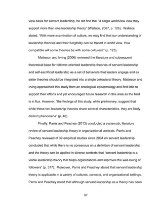 97
view basis for servant leadership, he did find that “a single worldview view may
support more than one leadership theory” (Wallace, 2007, p. 126). Wallace
stated, “With more examination of culture, we may find that our understanding of
leadership theories and their fungibility can be traced to world view. How
compatible will some theories be with some cultures?” (p. 125).
Matteson and Irving (2006) reviewed the literature and subsequent
theoretical base for follower-oriented leadership theories of servant leadership
and self-sacrificial leadership as a set of behaviors that leaders engage and as
sister theories should be integrated into a single behavioral theory. Matteson and
Irving approached this study from an ontological epistemology and find little to
support their efforts and yet encouraged future research in this area as the field
is in flux. However, “the findings of this study, while preliminary, suggest that
while these two leadership theories share several characteristics, they are likely
distinct phenomena” (p. 46).
Finally, Parris and Peachey (2013) conducted a systematic literature
review of servant leadership theory in organizational contexts. Parris and
Peachey reviewed of 39 empirical studies since 2004 on servant leadership
concluded that while there is no consensus on a definition of servant leadership
and the theory can be applied in diverse contexts that “servant leadership is a
viable leadership theory that helps organizations and improves the well-being of
followers” (p. 377). Moreover, Parris and Peachey stated that servant leadership
theory is applicable in a variety of cultures, contexts, and organizational settings.
Parris and Peachey noted that although servant leadership as a theory has been
 