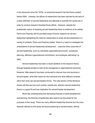 98
in the discourse since the 1970s, no empirical research into the theory existed
before 2004. Likewise, the efforts of researchers has been stymied by the lack of
a clear definition of servant leadership and attempts to quantify the constructs in
order to conduct research thwarted those efforts. However, despite the
problematic nature of studying servant leadership there is evidence of its validity.
Parris and Peachey (2013) provided areas of future research for servant
leadership highlighting the need for researchers to study servant leadership in a
variety of contexts. Parris and Peachey stated, “there is a need to investigate the
antecedents of servant leadership development …examine other outcomes of
servant leadership, such as voluntarily organizational turnover, succession
planning, affective organizational commitment, and employee well-being” (p.
389).
Servant leadership has been a recent addition to the research library
through targeted studies to look at the managerial or organizational outcomes.
However, little research has been conducted to discuss how one becomes a
servant leader, what that means for the individual and what different contexts
other than work can servant leaders thrive. The next section of this literature
review will discuss one such context, martial arts, wherein servant leadership
theory is a good fit and has implication for servant leader development.
Much like understanding and discussing theories of adult development
and learning, the theories of leadership also need to be discussed for the
purposes of this study. There are many different leadership theories but the ones
deemed relevant to this study are those pertaining to transformative, ethical,
 