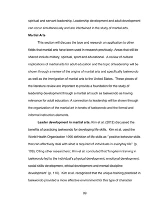 99
spiritual and servant leadership. Leadership development and adult development
can occur simultaneously and are intertwined in the study of martial arts.
Martial Arts
This section will discuss the type and research on application to other
fields that martial arts have been used in research previously. Areas that will be
shared include military, spiritual, sport and educational. A review of cultural
implications of martial arts for adult education and the topic of leadership will be
shown through a review of the origins of martial arts and specifically taekwondo
as well as the immigration of martial arts to the United States. These pieces of
the literature review are important to provide a foundation for the study of
leadership development through a martial art such as taekwondo as having
relevance for adult education. A connection to leadership will be shown through
the organization of the martial art in tenets of taekwondo and the formal and
informal instruction elements.
Leader development in martial arts. Kim et al. (2012) discussed the
benefits of practicing taekwondo for developing life skills. Kim et al. used the
World Health Organization 1996 definition of life skills as “’positive behavior skills
that can affectively deal with what is required of individuals in everyday life”’ (p.
109). Citing other researchers’, Kim et al. concluded that “long-term training in
taekwondo led to the individual’s physical development, emotional development,
social skills development, ethical development and mental discipline
development” (p. 110). Kim et al. recognized that the unique training practiced in
taekwondo provided a more effective environment for this type of character
 