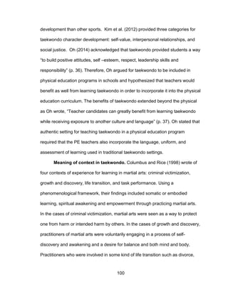 100
development than other sports. Kim et al. (2012) provided three categories for
taekwondo character development: self-value, interpersonal relationships, and
social justice. Oh (2014) acknowledged that taekwondo provided students a way
“to build positive attitudes, self –esteem, respect, leadership skills and
responsibility” (p. 36). Therefore, Oh argued for taekwondo to be included in
physical education programs in schools and hypothesized that teachers would
benefit as well from learning taekwondo in order to incorporate it into the physical
education curriculum. The benefits of taekwondo extended beyond the physical
as Oh wrote, “Teacher candidates can greatly benefit from learning taekwondo
while receiving exposure to another culture and language” (p. 37). Oh stated that
authentic setting for teaching taekwondo in a physical education program
required that the PE teachers also incorporate the language, uniform, and
assessment of learning used in traditional taekwondo settings.
Meaning of context in taekwondo. Columbus and Rice (1998) wrote of
four contexts of experience for learning in martial arts: criminal victimization,
growth and discovery, life transition, and task performance. Using a
phenomenological framework, their findings included somatic or embodied
learning, spiritual awakening and empowerment through practicing martial arts.
In the cases of criminal victimization, martial arts were seen as a way to protect
one from harm or intended harm by others. In the cases of growth and discovery,
practitioners of martial arts were voluntarily engaging in a process of self-
discovery and awakening and a desire for balance and both mind and body.
Practitioners who were involved in some kind of life transition such as divorce,
 