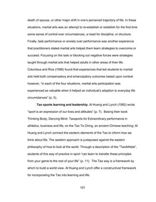 101
death of spouse, or other major shift in one’s perceived trajectory of life. In these
situations, martial arts was an attempt to re-establish or establish for the first time
some sense of control over circumstances, a need for discipline, or structure.
Finally, task performance or anxiety over performance was another experience
that practitioners stated martial arts helped them learn strategies to overcome or
succeed. Focusing on the task or blocking out negative forces were strategies
taught through martial arts that helped adults in other areas of their life.
Columbus and Rice (1998) found that experiences that led students to martial
arts held both compensatory and emancipatory outcomes based upon context
however, “in each of the four situations, martial arts participation was
experienced as valuable when it helped an individual’s adaption to everyday life
circumstances” (p. 5).
Tao sports learning and leadership. Al Huang and Lynch (1992) wrote
“sport is an expression of our lives and attitudes” (p. 7). Basing their book
Thinking Body, Dancing Mind: Taosports for Extraordinary performance in
athletics, business and life, on the Tao Te Ching, an ancient Chinese teaching; Al
Huang and Lynch connect the esoteric elements of the Tao to inform how we
think about life. The western approach is juxtaposed against the eastern
philosophy of how to look at the world. Through a description of the “TaoAthlete”,
students of this way of practice in sport “can learn to transfer these principles
from your game to the rest of your life” (p. 11). The Tao way is a framework by
which to build a world view. Al Huang and Lynch offer a constructivist framework
for incorporating the Tao into learning and life:
 