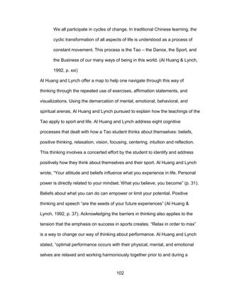 102
We all participate in cycles of change. In traditional Chinese learning, the
cyclic transformation of all aspects of life is understood as a process of
constant movement. This process is the Tao – the Dance, the Sport, and
the Business of our many ways of being in this world. (Al Huang & Lynch,
1992, p. xxi)
Al Huang and Lynch offer a map to help one navigate through this way of
thinking through the repeated use of exercises, affirmation statements, and
visualizations. Using the demarcation of mental, emotional, behavioral, and
spiritual arenas, Al Huang and Lynch pursued to explain how the teachings of the
Tao apply to sport and life. Al Huang and Lynch address eight cognitive
processes that dealt with how a Tao student thinks about themselves: beliefs,
positive thinking, relaxation, vision, focusing, centering, intuition and reflection.
This thinking involves a concerted effort by the student to identify and address
positively how they think about themselves and their sport. Al Huang and Lynch
wrote, “Your attitude and beliefs influence what you experience in life. Personal
power is directly related to your mindset. What you believe, you become” (p. 31).
Beliefs about what you can do can empower or limit your potential. Positive
thinking and speech “are the seeds of your future experiences” (Al Huang &
Lynch, 1992, p. 37). Acknowledging the barriers in thinking also applies to the
tension that the emphasis on success in sports creates. “Relax in order to max”
is a way to change our way of thinking about performance. Al Huang and Lynch
stated, “optimal performance occurs with their physical, mental, and emotional
selves are relaxed and working harmoniously together prior to and during a
 