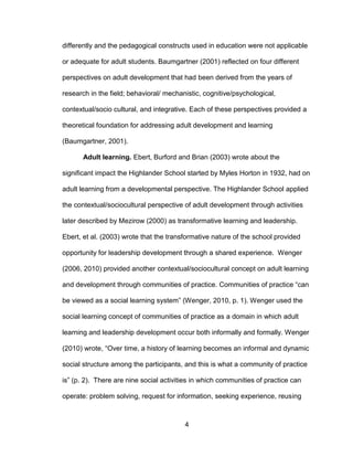 4
differently and the pedagogical constructs used in education were not applicable
or adequate for adult students. Baumgartner (2001) reflected on four different
perspectives on adult development that had been derived from the years of
research in the field; behavioral/ mechanistic, cognitive/psychological,
contextual/socio cultural, and integrative. Each of these perspectives provided a
theoretical foundation for addressing adult development and learning
(Baumgartner, 2001).
Adult learning. Ebert, Burford and Brian (2003) wrote about the
significant impact the Highlander School started by Myles Horton in 1932, had on
adult learning from a developmental perspective. The Highlander School applied
the contextual/sociocultural perspective of adult development through activities
later described by Mezirow (2000) as transformative learning and leadership.
Ebert, et al. (2003) wrote that the transformative nature of the school provided
opportunity for leadership development through a shared experience. Wenger
(2006, 2010) provided another contextual/sociocultural concept on adult learning
and development through communities of practice. Communities of practice “can
be viewed as a social learning system” (Wenger, 2010, p. 1). Wenger used the
social learning concept of communities of practice as a domain in which adult
learning and leadership development occur both informally and formally. Wenger
(2010) wrote, “Over time, a history of learning becomes an informal and dynamic
social structure among the participants, and this is what a community of practice
is” (p. 2). There are nine social activities in which communities of practice can
operate: problem solving, request for information, seeking experience, reusing
 