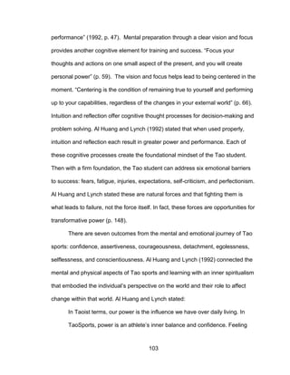 103
performance” (1992, p. 47). Mental preparation through a clear vision and focus
provides another cognitive element for training and success. “Focus your
thoughts and actions on one small aspect of the present, and you will create
personal power” (p. 59). The vision and focus helps lead to being centered in the
moment. “Centering is the condition of remaining true to yourself and performing
up to your capabilities, regardless of the changes in your external world” (p. 66).
Intuition and reflection offer cognitive thought processes for decision-making and
problem solving. Al Huang and Lynch (1992) stated that when used properly,
intuition and reflection each result in greater power and performance. Each of
these cognitive processes create the foundational mindset of the Tao student.
Then with a firm foundation, the Tao student can address six emotional barriers
to success: fears, fatigue, injuries, expectations, self-criticism, and perfectionism.
Al Huang and Lynch stated these are natural forces and that fighting them is
what leads to failure, not the force itself. In fact, these forces are opportunities for
transformative power (p. 148).
There are seven outcomes from the mental and emotional journey of Tao
sports: confidence, assertiveness, courageousness, detachment, egolessness,
selflessness, and conscientiousness. Al Huang and Lynch (1992) connected the
mental and physical aspects of Tao sports and learning with an inner spiritualism
that embodied the individual’s perspective on the world and their role to affect
change within that world. Al Huang and Lynch stated:
In Taoist terms, our power is the influence we have over daily living. In
TaoSports, power is an athlete’s inner balance and confidence. Feeling
 