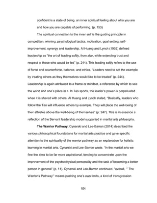 104
confident is a state of being, an inner spiritual feeling about who you are
and how you are capable of performing. (p. 153)
The spiritual connection to the inner self is the guiding principle in
competition, winning, psychological tactics, motivation, goal setting, self-
improvement, synergy and leadership. Al Huang and Lynch (1992) defined
leadership as “the art of leading softly, from afar, while extending trust and
respect to those who would be led” (p. 244). This leading softly refers to the use
of force and counterforce, balance, and ethics. “Leaders need to set the example
by treating others as they themselves would like to be treated” (p. 244).
Leadership is again attributed to a frame or mindset, a reference by which to see
the world and one’s place in it. In Tao sports, the leader’s power is perpetuated
when it is shared with others. Al Huang and Lynch stated, “Basically, leaders who
follow the Tao will influence others by example. They will place the well-being of
their athletes above the well-being of themselves” (p. 247). This is in essence a
reflection of the Servant leadership model supported in marital arts philosophy.
The Warrior Pathway. Cynarski and Lee-Barron (2014) described the
various philosophical foundations for martial arts practice and gave specific
attention to the spirituality of the warrior pathway as an explanation for holistic
learning in martial arts. Cynarski and Lee-Barron wrote, “In the martial arts we
fine the aims to be far more aspirational, tending to concentrate upon the
improvement of the psychophysical personality and the task of becoming a better
person in general” (p. 11). Cynarski and Lee-Barron continued, “overall, ‘” The
Warrior’s Pathway”’ means pushing one’s own limits, a kind of transgression
 