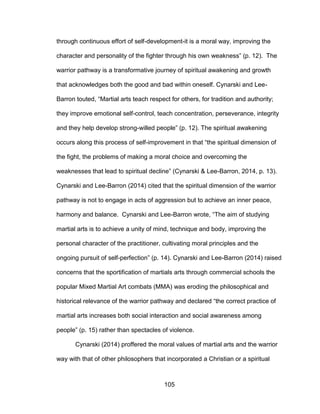 105
through continuous effort of self-development-it is a moral way, improving the
character and personality of the fighter through his own weakness” (p. 12). The
warrior pathway is a transformative journey of spiritual awakening and growth
that acknowledges both the good and bad within oneself. Cynarski and Lee-
Barron touted, “Martial arts teach respect for others, for tradition and authority;
they improve emotional self-control, teach concentration, perseverance, integrity
and they help develop strong-willed people” (p. 12). The spiritual awakening
occurs along this process of self-improvement in that “the spiritual dimension of
the fight, the problems of making a moral choice and overcoming the
weaknesses that lead to spiritual decline” (Cynarski & Lee-Barron, 2014, p. 13).
Cynarski and Lee-Barron (2014) cited that the spiritual dimension of the warrior
pathway is not to engage in acts of aggression but to achieve an inner peace,
harmony and balance. Cynarski and Lee-Barron wrote, “The aim of studying
martial arts is to achieve a unity of mind, technique and body, improving the
personal character of the practitioner, cultivating moral principles and the
ongoing pursuit of self-perfection” (p. 14). Cynarski and Lee-Barron (2014) raised
concerns that the sportification of martials arts through commercial schools the
popular Mixed Martial Art combats (MMA) was eroding the philosophical and
historical relevance of the warrior pathway and declared “the correct practice of
martial arts increases both social interaction and social awareness among
people” (p. 15) rather than spectacles of violence.
Cynarski (2014) proffered the moral values of martial arts and the warrior
way with that of other philosophers that incorporated a Christian or a spiritual
 