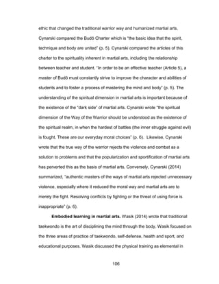 106
ethic that changed the traditional warrior way and humanized martial arts.
Cynarski compared the Budō Charter which is “the basic idea that the spirit,
technique and body are united” (p. 5). Cynarski compared the articles of this
charter to the spirituality inherent in martial arts, including the relationship
between teacher and student. “In order to be an effective teacher (Article 5), a
master of Budō must constantly strive to improve the character and abilities of
students and to foster a process of mastering the mind and body” (p. 5). The
understanding of the spiritual dimension in martial arts is important because of
the existence of the “dark side” of martial arts. Cynarski wrote “the spiritual
dimension of the Way of the Warrior should be understood as the existence of
the spiritual realm, in when the hardest of battles (the inner struggle against evil)
is fought. These are our everyday moral choices” (p. 6). Likewise, Cynarski
wrote that the true way of the warrior rejects the violence and combat as a
solution to problems and that the popularization and sportification of martial arts
has perverted this as the basis of martial arts. Conversely, Cynarski (2014)
summarized, “authentic masters of the ways of martial arts rejected unnecessary
violence, especially where it reduced the moral way and martial arts are to
merely the fight. Resolving conflicts by fighting or the threat of using force is
inappropriate” (p. 6).
Embodied learning in martial arts. Wasik (2014) wrote that traditional
taekwondo is the art of disciplining the mind through the body. Wasik focused on
the three areas of practice of taekwondo, self-defense, health and sport, and
educational purposes. Wasik discussed the physical training as elemental in
 