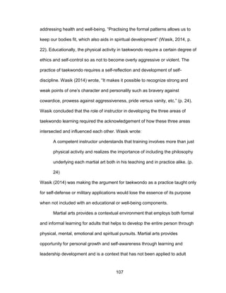 107
addressing health and well-being. “Practising the formal patterns allows us to
keep our bodies fit, which also aids in spiritual development” (Wasik, 2014, p.
22). Educationally, the physical activity in taekwondo require a certain degree of
ethics and self-control so as not to become overly aggressive or violent. The
practice of taekwondo requires a self-reflection and development of self-
discipline. Wasik (2014) wrote, “It makes it possible to recognize strong and
weak points of one’s character and personality such as bravery against
cowardice, prowess against aggressiveness, pride versus vanity, etc.” (p. 24).
Wasik concluded that the role of instructor in developing the three areas of
taekwondo learning required the acknowledgement of how these three areas
intersected and influenced each other. Wasik wrote:
A competent instructor understands that training involves more than just
physical activity and realizes the importance of including the philosophy
underlying each martial art both in his teaching and in practice alike. (p.
24)
Wasik (2014) was making the argument for taekwondo as a practice taught only
for self-defense or military applications would lose the essence of its purpose
when not included with an educational or well-being components.
Martial arts provides a contextual environment that employs both formal
and informal learning for adults that helps to develop the entire person through
physical, mental, emotional and spiritual pursuits. Martial arts provides
opportunity for personal growth and self-awareness through learning and
leadership development and is a context that has not been applied to adult
 