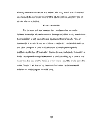 108
learning and leadership before. The relevance of using martial arts in this study
was it provided a learning environment that adults enter into voluntarily and for
various internal motivators.
Chapter Summary
The literature reviewed suggests that there is possible connection
between leadership, adult education and development of leadership potential and
the intersection of both leadership and development in martial arts. None of
these subjects are simple and each is interconnected to a myriad of other topics
and paths of inquiry. In order to address each sufficiently I engaged in a
qualitative exploration of how leaders develop through martial arts. Exploration of
leader development through taekwondo is a valid path of inquiry as there is little
research in this area and the literature review shows it could be a valid context to
study. Chapter 3 will discuss my theoretical framework, methodology and
methods for conducting this research study.
 