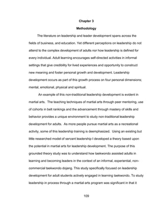 109
Chapter 3
Methodology
The literature on leadership and leader development spans across the
fields of business, and education. Yet different perceptions on leadership do not
attend to the complex development of adults nor how leadership is defined for
every individual. Adult learning encourages self-directed activities in informal
settings that give credibility for lived experiences and opportunity to construct
new meaning and foster personal growth and development. Leadership
development occurs as part of this growth process on four personal dimensions;
mental, emotional, physical and spiritual.
An example of this non-traditional leadership development is evident in
martial arts. The teaching techniques of martial arts through peer mentoring, use
of cohorts in belt rankings and the advancement through mastery of skills and
behavior provides a unique environment to study non-traditional leadership
development for adults. As more people pursue martial arts as a recreational
activity, some of this leadership training is deemphasized. Using an existing but
little researched model of servant leadership I developed a theory based upon
the potential in martial arts for leadership development. The purpose of this
grounded theory study was to understand how taekwondo assisted adults in
learning and becoming leaders in the context of an informal, experiential, non-
commercial taekwondo dojang. This study specifically focused on leadership
development for adult students actively engaged in learning taekwondo. To study
leadership in process through a martial arts program was significant in that it
 