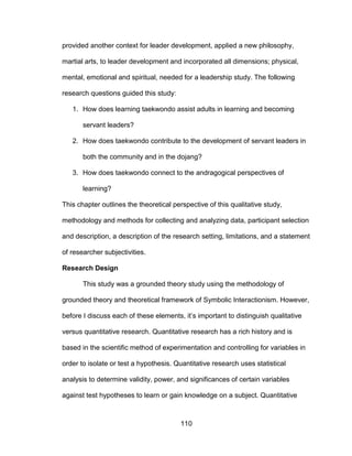 110
provided another context for leader development, applied a new philosophy,
martial arts, to leader development and incorporated all dimensions; physical,
mental, emotional and spiritual, needed for a leadership study. The following
research questions guided this study:
1. How does learning taekwondo assist adults in learning and becoming
servant leaders?
2. How does taekwondo contribute to the development of servant leaders in
both the community and in the dojang?
3. How does taekwondo connect to the andragogical perspectives of
learning?
This chapter outlines the theoretical perspective of this qualitative study,
methodology and methods for collecting and analyzing data, participant selection
and description, a description of the research setting, limitations, and a statement
of researcher subjectivities.
Research Design
This study was a grounded theory study using the methodology of
grounded theory and theoretical framework of Symbolic Interactionism. However,
before I discuss each of these elements, it’s important to distinguish qualitative
versus quantitative research. Quantitative research has a rich history and is
based in the scientific method of experimentation and controlling for variables in
order to isolate or test a hypothesis. Quantitative research uses statistical
analysis to determine validity, power, and significances of certain variables
against test hypotheses to learn or gain knowledge on a subject. Quantitative
 