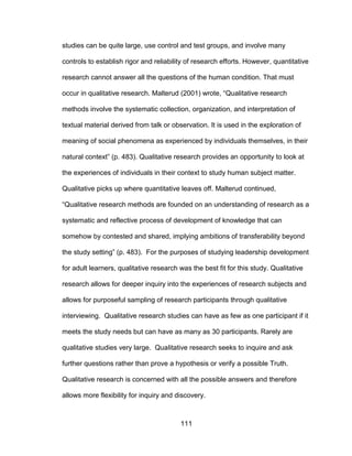 111
studies can be quite large, use control and test groups, and involve many
controls to establish rigor and reliability of research efforts. However, quantitative
research cannot answer all the questions of the human condition. That must
occur in qualitative research. Malterud (2001) wrote, “Qualitative research
methods involve the systematic collection, organization, and interpretation of
textual material derived from talk or observation. It is used in the exploration of
meaning of social phenomena as experienced by individuals themselves, in their
natural context” (p. 483). Qualitative research provides an opportunity to look at
the experiences of individuals in their context to study human subject matter.
Qualitative picks up where quantitative leaves off. Malterud continued,
“Qualitative research methods are founded on an understanding of research as a
systematic and reflective process of development of knowledge that can
somehow by contested and shared, implying ambitions of transferability beyond
the study setting” (p. 483). For the purposes of studying leadership development
for adult learners, qualitative research was the best fit for this study. Qualitative
research allows for deeper inquiry into the experiences of research subjects and
allows for purposeful sampling of research participants through qualitative
interviewing. Qualitative research studies can have as few as one participant if it
meets the study needs but can have as many as 30 participants. Rarely are
qualitative studies very large. Qualitative research seeks to inquire and ask
further questions rather than prove a hypothesis or verify a possible Truth.
Qualitative research is concerned with all the possible answers and therefore
allows more flexibility for inquiry and discovery.
 