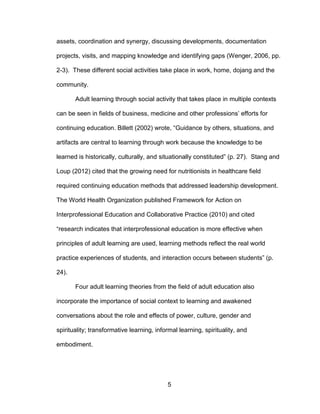5
assets, coordination and synergy, discussing developments, documentation
projects, visits, and mapping knowledge and identifying gaps (Wenger, 2006, pp.
2-3). These different social activities take place in work, home, dojang and the
community.
Adult learning through social activity that takes place in multiple contexts
can be seen in fields of business, medicine and other professions’ efforts for
continuing education. Billett (2002) wrote, “Guidance by others, situations, and
artifacts are central to learning through work because the knowledge to be
learned is historically, culturally, and situationally constituted” (p. 27). Stang and
Loup (2012) cited that the growing need for nutritionists in healthcare field
required continuing education methods that addressed leadership development.
The World Health Organization published Framework for Action on
Interprofessional Education and Collaborative Practice (2010) and cited
“research indicates that interprofessional education is more effective when
principles of adult learning are used, learning methods reflect the real world
practice experiences of students, and interaction occurs between students” (p.
24).
Four adult learning theories from the field of adult education also
incorporate the importance of social context to learning and awakened
conversations about the role and effects of power, culture, gender and
spirituality; transformative learning, informal learning, spirituality, and
embodiment.
 